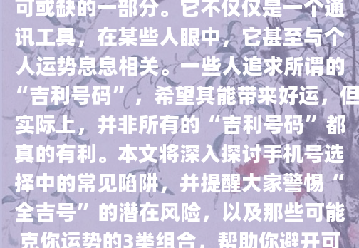 如今，手机号已经成为我们生活中不可或缺的一部分。它不仅仅是一个通讯工具，在某些人眼中，它甚至与个人运势息息相关。一些人追求所谓的“吉利号码”，希望其能带来好运，但实际上，并非所有的“吉利号码”都真的有利。本文将深入探讨手机号选择中的常见陷阱，并提醒大家警惕“全吉号”的潜在风险，以及那些可能克你运势的3类组合，帮助你避开可能导致运势低迷的号码。