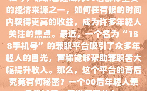 如今，兼职已经成为00后群体重要的经济来源之一，如何在有限的时间内获得更高的收益，成为许多年轻人关注的焦点。最近，一个名为“188手机号”的兼职平台吸引了众多年轻人的目光，声称能够帮助兼职者大幅提升收入。那么，这个平台的背后究竟有何秘密？一个00后年轻人亲身尝试后，又发现了什么？