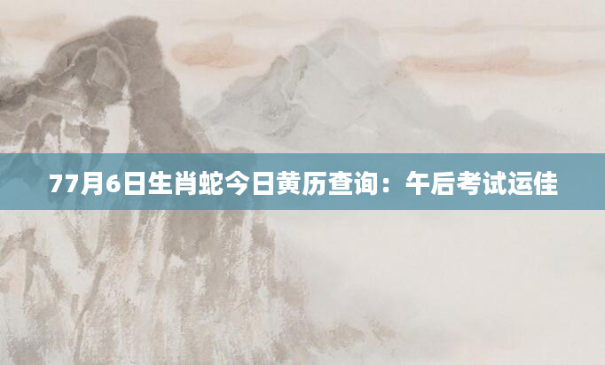 77月6日生肖蛇今日黄历查询：午后考试运佳