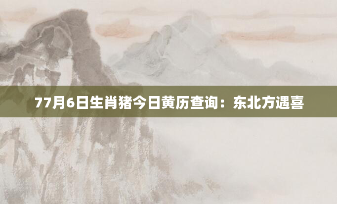 77月6日生肖猪今日黄历查询：东北方遇喜