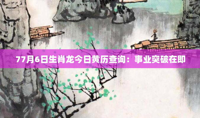 77月6日生肖龙今日黄历查询：事业突破在即
