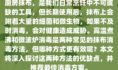 厨房抹布，是我们日常烹饪中不可或缺的工具，但长期使用后，抹布上会附着大量的细菌和微生物，如果不及时消毒，会对健康造成威胁。高温煮沸和微波炉消毒是两种常见的抹布消毒方法，但哪种方式更有效呢？本文将深入探讨这两种方法的优缺点，并推荐最佳消毒方案。