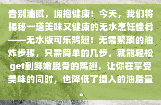告别油腻，拥抱健康！今天，我们将揭秘一道美味又健康的无水烹饪佳肴——无水版可乐鸡翅！无需繁琐的油炸步骤，只需简单的几步，就能轻松get到鲜嫩脱骨的鸡翅，让你在享受美味的同时，也降低了摄入的油脂量。