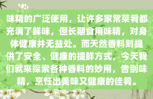 味精的广泛使用，让许多家常菜肴都充满了鲜味，但长期食用味精，对身体健康并无益处。而天然香料则提供了安全、健康的提鲜方式，今天我们就来探索各种香料的妙用，告别味精，烹饪出美味又健康的佳肴。