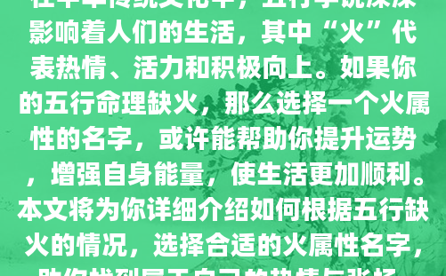在中华传统文化中，五行学说深深影响着人们的生活，其中“火”代表热情、活力和积极向上。如果你的五行命理缺火，那么选择一个火属性的名字，或许能帮助你提升运势，增强自身能量，使生活更加顺利。本文将为你详细介绍如何根据五行缺火的情况，选择合适的火属性名字，助你找到属于自己的热情与张扬。