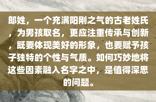 郎姓，一个充满阳刚之气的古老姓氏，为男孩取名，更应注重传承与创新，既要体现美好的形象，也要赋予孩子独特的个性与气质。如何巧妙地将这些因素融入名字之中，是值得深思的问题。