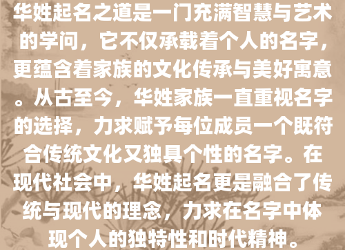 华姓起名之道是一门充满智慧与艺术的学问，它不仅承载着个人的名字，更蕴含着家族的文化传承与美好寓意。从古至今，华姓家族一直重视名字的选择，力求赋予每位成员一个既符合传统文化又独具个性的名字。在现代社会中，华姓起名更是融合了传统与现代的理念，力求在名字中体现个人的独特性和时代精神。