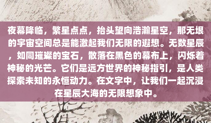 夜幕降临，繁星点点，抬头望向浩瀚星空，那无垠的宇宙空间总是能激起我们无限的遐想。无数星辰，如同璀璨的宝石，散落在黑色的幕布上，闪烁着神秘的光芒。它们是远方世界的神秘指引，是人类探索未知的永恒动力。在文字中，让我们一起沉浸在星辰大海的无限想象中。