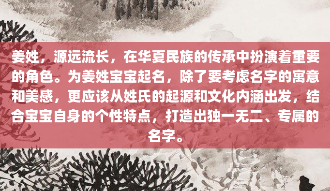 姜姓，源远流长，在华夏民族的传承中扮演着重要的角色。为姜姓宝宝起名，除了要考虑名字的寓意和美感，更应该从姓氏的起源和文化内涵出发，结合宝宝自身的个性特点，打造出独一无二、专属的名字。