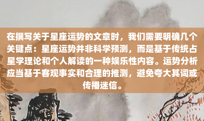 在撰写关于星座运势的文章时，我们需要明确几个关键点：星座运势并非科学预测，而是基于传统占星学理论和个人解读的一种娱乐性内容。运势分析应当基于客观事实和合理的推测，避免夸大其词或传播迷信。