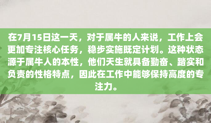在7月15日这一天，对于属牛的人来说，工作上会更加专注核心任务，稳步实施既定计划。这种状态源于属牛人的本性，他们天生就具备勤奋、踏实和负责的性格特点，因此在工作中能够保持高度的专注力。