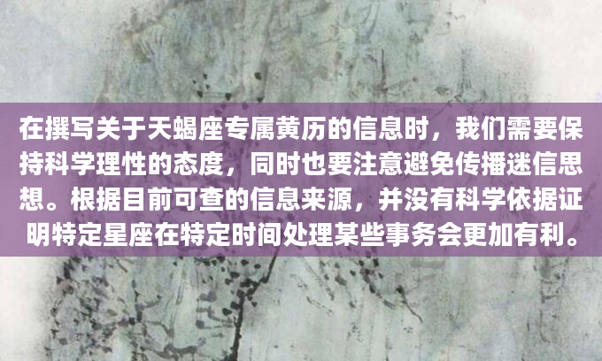 在撰写关于天蝎座专属黄历的信息时，我们需要保持科学理性的态度，同时也要注意避免传播迷信思想。根据目前可查的信息来源，并没有科学依据证明特定星座在特定时间处理某些事务会更加有利。