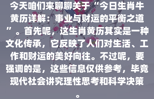 今天咱们来聊聊关于“今日生肖牛黄历详解：事业与财运的平衡之道”。首先呢，这生肖黄历其实是一种文化传承，它反映了人们对生活、工作和财运的美好向往。不过呢，要强调的是，这些信息仅供参考，毕竟现代社会讲究理性思考和科学决策。