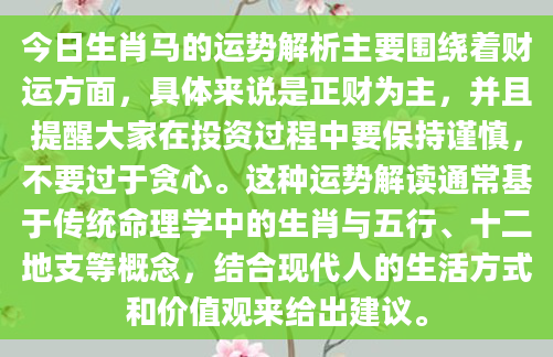 今日生肖马的运势解析主要围绕着财运方面，具体来说是正财为主，并且提醒大家在投资过程中要保持谨慎，不要过于贪心。这种运势解读通常基于传统命理学中的生肖与五行、十二地支等概念，结合现代人的生活方式和价值观来给出建议。