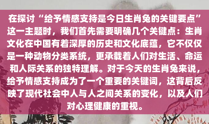 在探讨“给予情感支持是今日生肖兔的关键要点”这一主题时，我们首先需要明确几个关键点：生肖文化在中国有着深厚的历史和文化底蕴，它不仅仅是一种动物分类系统，更承载着人们对生活、命运和人际关系的独特理解。对于今天的生肖兔来说，给予情感支持成为了一个重要的关键词，这背后反映了现代社会中人与人之间关系的变化，以及人们对心理健康的重视。