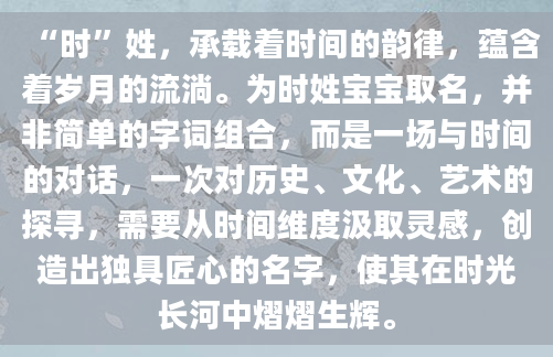 “时”姓，承载着时间的韵律，蕴含着岁月的流淌。为时姓宝宝取名，并非简单的字词组合，而是一场与时间的对话，一次对历史、文化、艺术的探寻，需要从时间维度汲取灵感，创造出独具匠心的名字，使其在时光长河中熠熠生辉。