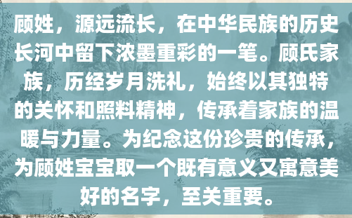 顾姓，源远流长，在中华民族的历史长河中留下浓墨重彩的一笔。顾氏家族，历经岁月洗礼，始终以其独特的关怀和照料精神，传承着家族的温暖与力量。为纪念这份珍贵的传承，为顾姓宝宝取一个既有意义又寓意美好的名字，至关重要。