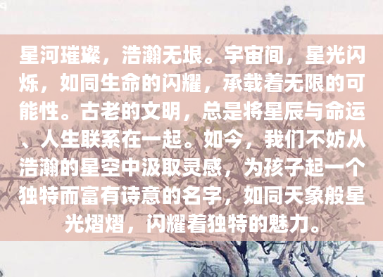 星河璀璨，浩瀚无垠。宇宙间，星光闪烁，如同生命的闪耀，承载着无限的可能性。古老的文明，总是将星辰与命运、人生联系在一起。如今，我们不妨从浩瀚的星空中汲取灵感，为孩子起一个独特而富有诗意的名字，如同天象般星光熠熠，闪耀着独特的魅力。