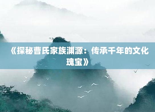 《探秘曹氏家族渊源：传承千年的文化瑰宝》