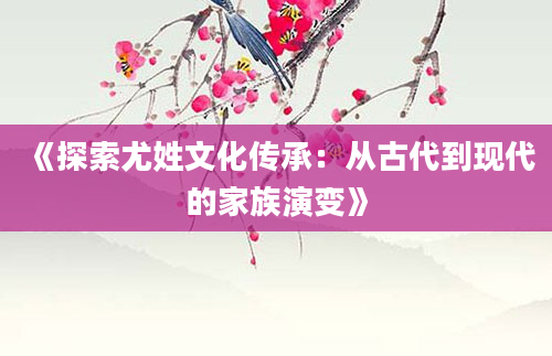 《探索尤姓文化传承：从古代到现代的家族演变》