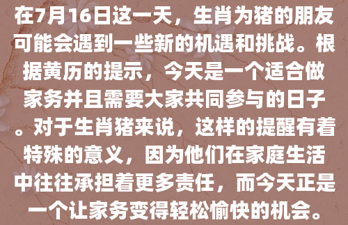 在7月16日这一天，生肖为猪的朋友可能会遇到一些新的机遇和挑战。根据黄历的提示，今天是一个适合做家务并且需要大家共同参与的日子。对于生肖猪来说，这样的提醒有着特殊的意义，因为他们在家庭生活中往往承担着更多责任，而今天正是一个让家务变得轻松愉快的机会。