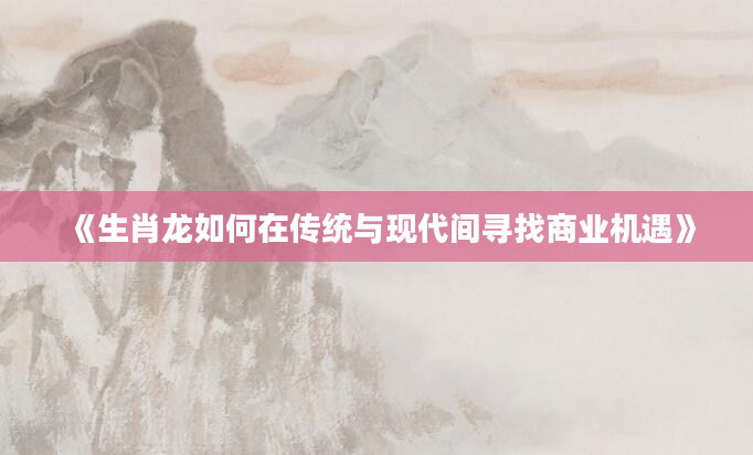 《生肖龙如何在传统与现代间寻找商业机遇》