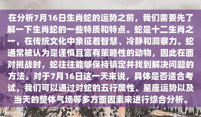 在分析7月16日生肖蛇的运势之前，我们需要先了解一下生肖蛇的一些特质和特点。蛇是十二生肖之一，在传统文化中象征着智慧、冷静和洞察力。蛇通常被认为是谨慎且富有策略性的动物，因此在面对挑战时，蛇往往能够保持镇定并找到解决问题的方法。对于7月16日这一天来说，具体是否适合考试，我们可以通过对蛇的五行属性、星座运势以及当天的整体气场等多方面因素来进行综合分析。