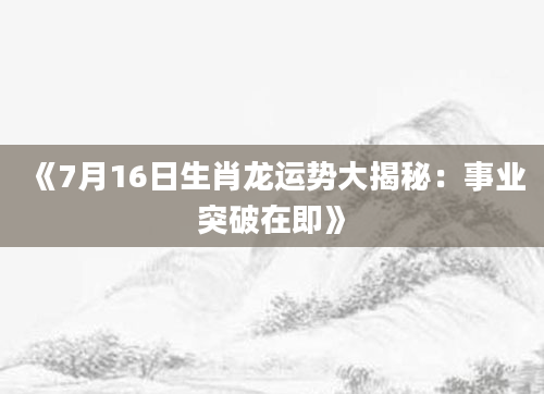 《7月16日生肖龙运势大揭秘：事业突破在即》