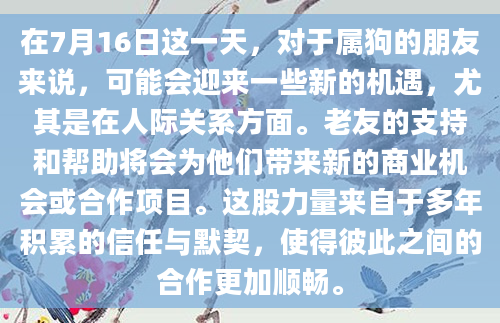 在7月16日这一天，对于属狗的朋友来说，可能会迎来一些新的机遇，尤其是在人际关系方面。老友的支持和帮助将会为他们带来新的商业机会或合作项目。这股力量来自于多年积累的信任与默契，使得彼此之间的合作更加顺畅。