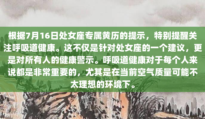 根据7月16日处女座专属黄历的提示，特别提醒关注呼吸道健康。这不仅是针对处女座的一个建议，更是对所有人的健康警示。呼吸道健康对于每个人来说都是非常重要的，尤其是在当前空气质量可能不太理想的环境下。