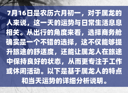 7月16日是农历六月初一，对于属龙的人来说，这一天的运势与日常生活息息相关。从出行的角度来看，选择商务舱确实是一个不错的选择，这不仅能够提升旅途的舒适度，还能让属龙人在旅途中保持良好的状态，从而更专注于工作或休闲活动。以下是基于属龙人的特点和当天运势的详细分析说明。
