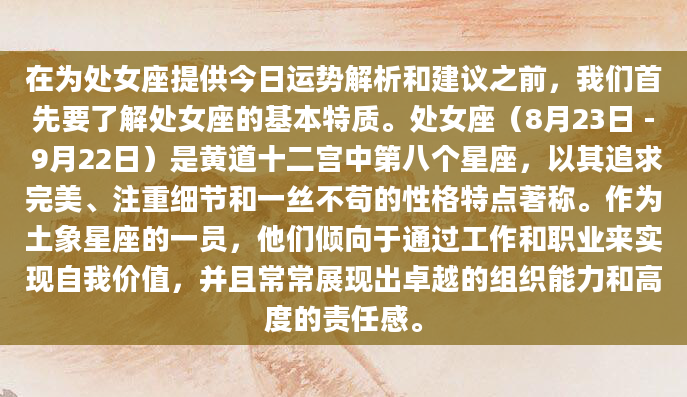 在为处女座提供今日运势解析和建议之前，我们首先要了解处女座的基本特质。处女座（8月23日 - 9月22日）是黄道十二宫中第八个星座，以其追求完美、注重细节和一丝不苟的性格特点著称。作为土象星座的一员，他们倾向于通过工作和职业来实现自我价值，并且常常展现出卓越的组织能力和高度的责任感。