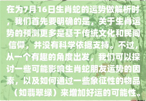 在为7月16日生肖蛇的运势做解析时，我们首先要明确的是，关于生肖运势的预测更多是基于传统文化和民间信仰，并没有科学依据支持。不过，从一个有趣的角度出发，我们可以探讨一些可能影响生肖蛇朋友运势的因素，以及如何通过一些象征性的物品（如翡翠绿）来增加好运的可能性。