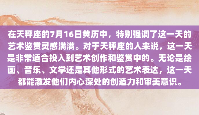 在天秤座的7月16日黄历中，特别强调了这一天的艺术鉴赏灵感满满。对于天秤座的人来说，这一天是非常适合投入到艺术创作和鉴赏中的。无论是绘画、音乐、文学还是其他形式的艺术表达，这一天都能激发他们内心深处的创造力和审美意识。