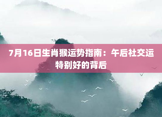 7月16日生肖猴运势指南：午后社交运特别好的背后