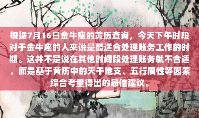 根据7月16日金牛座的黄历查询，今天下午时段对于金牛座的人来说是最适合处理账务工作的时期。这并不是说在其他时间段处理账务就不合适，而是基于黄历中的天干地支、五行属性等因素综合考量得出的最佳建议。