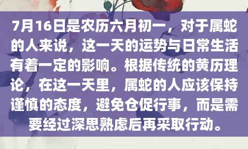 7月16日是农历六月初一，对于属蛇的人来说，这一天的运势与日常生活有着一定的影响。根据传统的黄历理论，在这一天里，属蛇的人应该保持谨慎的态度，避免仓促行事，而是需要经过深思熟虑后再采取行动。