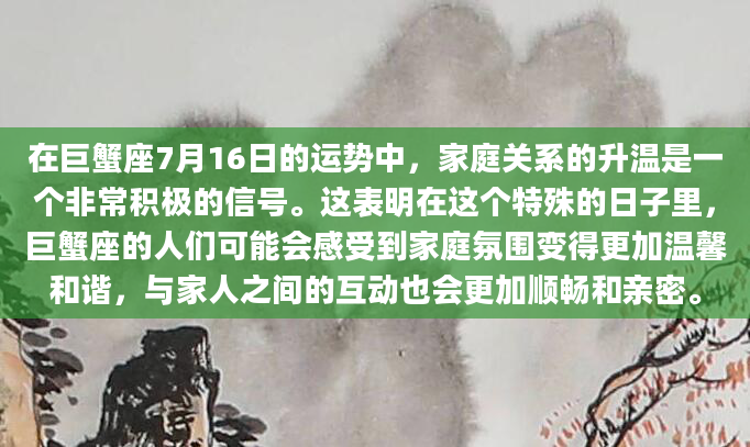 在巨蟹座7月16日的运势中，家庭关系的升温是一个非常积极的信号。这表明在这个特殊的日子里，巨蟹座的人们可能会感受到家庭氛围变得更加温馨和谐，与家人之间的互动也会更加顺畅和亲密。