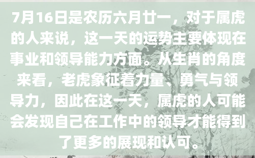 7月16日是农历六月廿一，对于属虎的人来说，这一天的运势主要体现在事业和领导能力方面。从生肖的角度来看，老虎象征着力量、勇气与领导力，因此在这一天，属虎的人可能会发现自己在工作中的领导才能得到了更多的展现和认可。