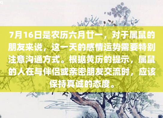 7月16日是农历六月廿一，对于属鼠的朋友来说，这一天的感情运势需要特别注意沟通方式。根据黄历的提示，属鼠的人在与伴侣或亲密朋友交流时，应该保持真诚的态度。