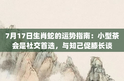 7月17日生肖蛇的运势指南：小型茶会是社交首选，与知己促膝长谈