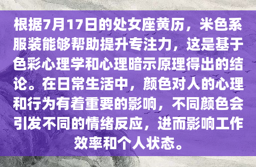 根据7月17日的处女座黄历，米色系服装能够帮助提升专注力，这是基于色彩心理学和心理暗示原理得出的结论。在日常生活中，颜色对人的心理和行为有着重要的影响，不同颜色会引发不同的情绪反应，进而影响工作效率和个人状态。