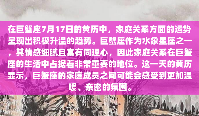在巨蟹座7月17日的黄历中，家庭关系方面的运势呈现出积极升温的趋势。巨蟹座作为水象星座之一，其情感细腻且富有同理心，因此家庭关系在巨蟹座的生活中占据着非常重要的地位。这一天的黄历显示，巨蟹座的家庭成员之间可能会感受到更加温暖、亲密的氛围。