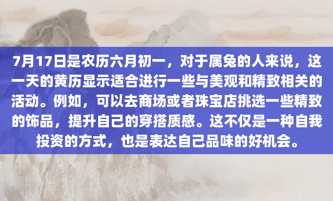 7月17日是农历六月初一，对于属兔的人来说，这一天的黄历显示适合进行一些与美观和精致相关的活动。例如，可以去商场或者珠宝店挑选一些精致的饰品，提升自己的穿搭质感。这不仅是一种自我投资的方式，也是表达自己品味的好机会。