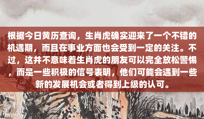 根据今日黄历查询，生肖虎确实迎来了一个不错的机遇期，而且在事业方面也会受到一定的关注。不过，这并不意味着生肖虎的朋友可以完全放松警惕，而是一些积极的信号表明，他们可能会遇到一些新的发展机会或者得到上级的认可。