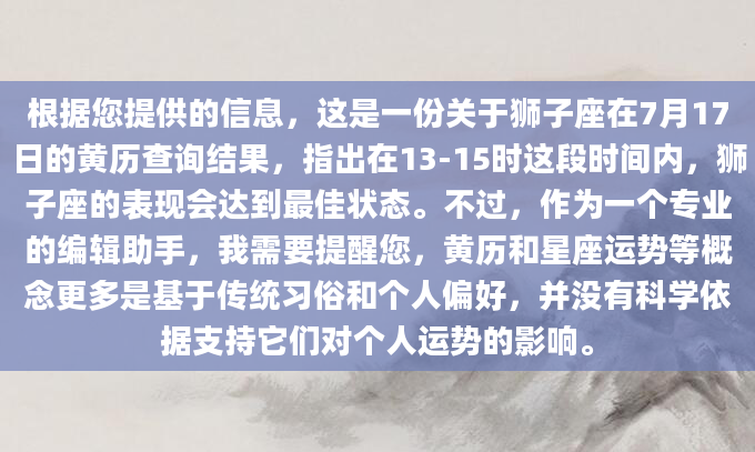 根据您提供的信息，这是一份关于狮子座在7月17日的黄历查询结果，指出在13-15时这段时间内，狮子座的表现会达到最佳状态。不过，作为一个专业的编辑助手，我需要提醒您，黄历和星座运势等概念更多是基于传统习俗和个人偏好，并没有科学依据支持它们对个人运势的影响。
