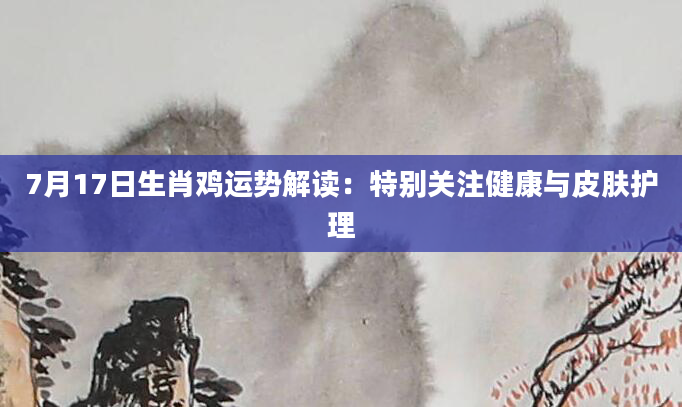 7月17日生肖鸡运势解读：特别关注健康与皮肤护理