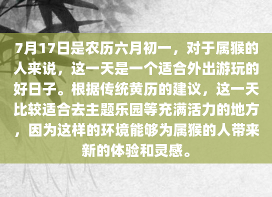7月17日是农历六月初一，对于属猴的人来说，这一天是一个适合外出游玩的好日子。根据传统黄历的建议，这一天比较适合去主题乐园等充满活力的地方，因为这样的环境能够为属猴的人带来新的体验和灵感。