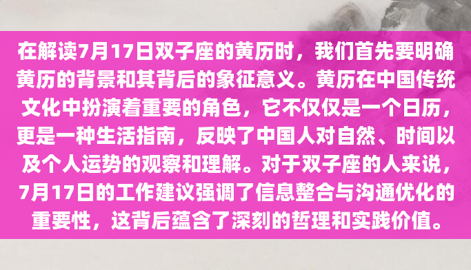 在解读7月17日双子座的黄历时，我们首先要明确黄历的背景和其背后的象征意义。黄历在中国传统文化中扮演着重要的角色，它不仅仅是一个日历，更是一种生活指南，反映了中国人对自然、时间以及个人运势的观察和理解。对于双子座的人来说，7月17日的工作建议强调了信息整合与沟通优化的重要性，这背后蕴含了深刻的哲理和实践价值。