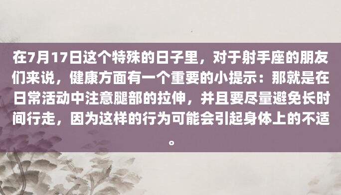 在7月17日这个特殊的日子里，对于射手座的朋友们来说，健康方面有一个重要的小提示：那就是在日常活动中注意腿部的拉伸，并且要尽量避免长时间行走，因为这样的行为可能会引起身体上的不适。
